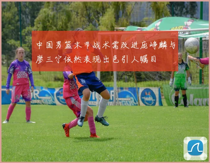 中国男篮末节战术需改进庞峥麟与廖三宁依然表现出色引人瞩目