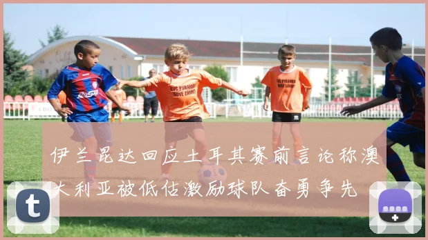 伊兰昆达回应土耳其赛前言论称澳大利亚被低估激励球队奋勇争先
