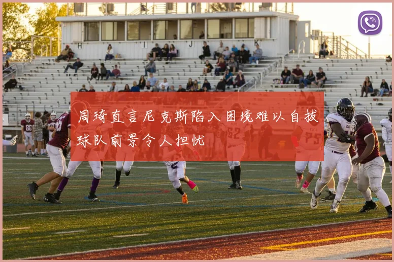 周琦直言尼克斯陷入困境难以自拔球队前景令人担忧