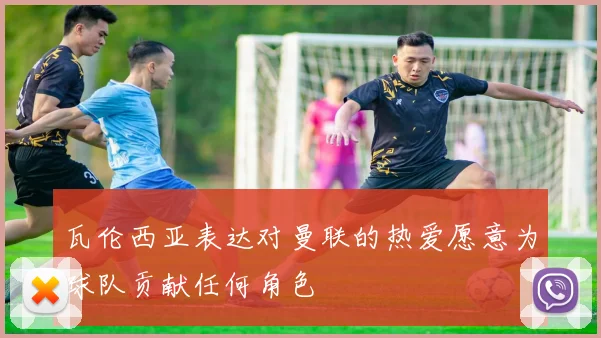 瓦伦西亚表达对曼联的热爱愿意为球队贡献任何角色