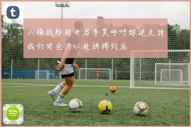 八强战即将开启李昊呼吁球迷支持我们将全力以赴拼搏到底