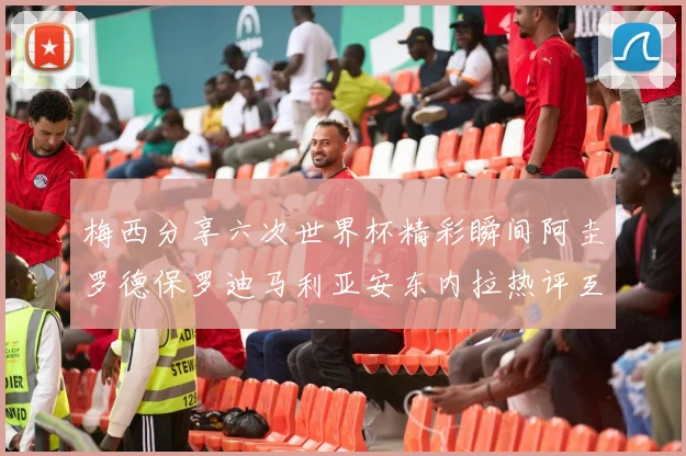 梅西分享六次世界杯精彩瞬间阿圭罗德保罗迪马利亚安东内拉热评互动