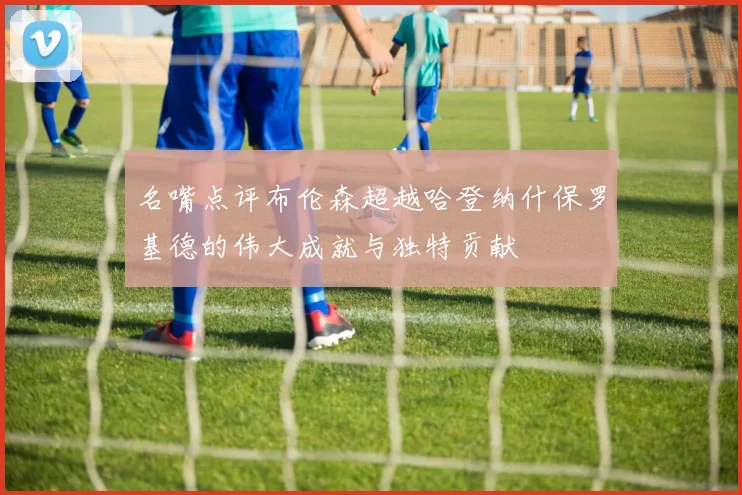 名嘴点评布伦森超越哈登纳什保罗基德的伟大成就与独特贡献