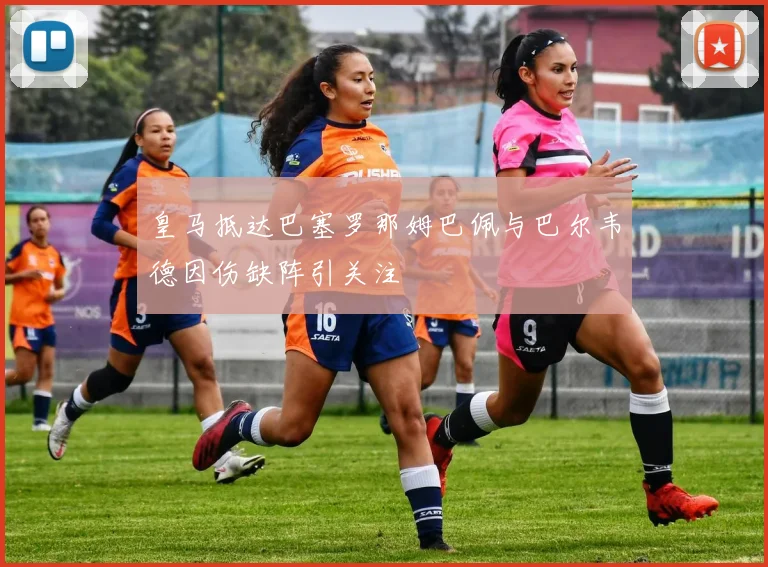 皇马抵达巴塞罗那姆巴佩与巴尔韦德因伤缺阵引关注