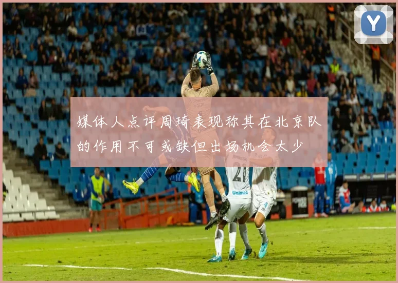 媒体人点评周琦表现称其在北京队的作用不可或缺但出场机会太少