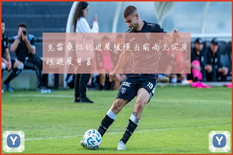 克雷桑归化进展缓慢当前尚无实质性进展可言