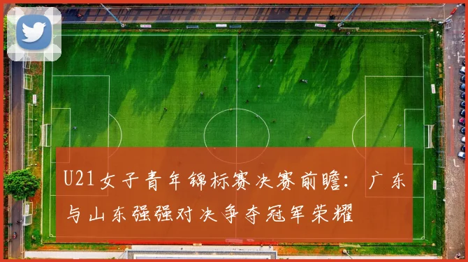 U21女子青年锦标赛决赛前瞻：广东与山东强强对决争夺冠军荣耀